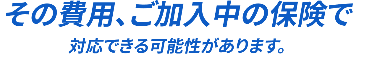 その費用、ご加入中の保険で対応できる可能性があります
